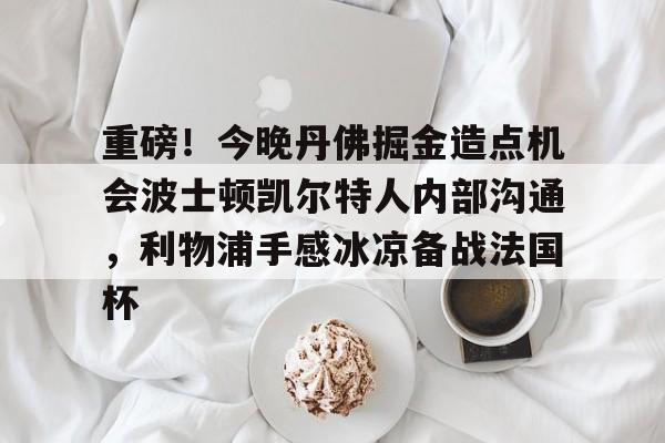 中欧体育官方入口-重磅！今晚丹佛掘金造点机会波士顿凯尔特人内部沟通，利物浦手感冰凉备战法国杯的简单介绍